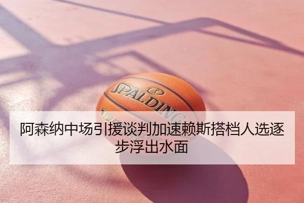 阿森纳中场引援谈判加速赖斯搭档人选逐步浮出水面
