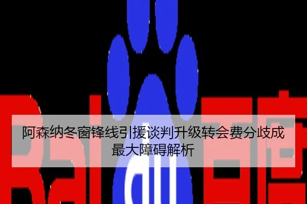 阿森纳冬窗锋线引援谈判升级转会费分歧成最大障碍解析