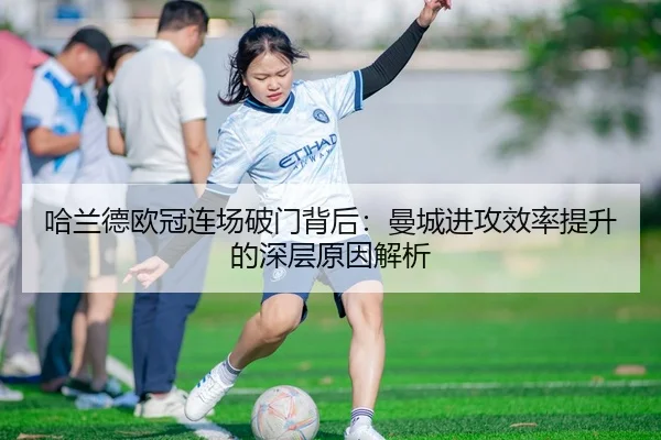 哈兰德欧冠连场破门背后：曼城进攻效率提升的深层原因解析