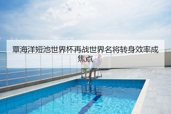 覃海洋短池世界杯再战世界名将转身效率成焦点