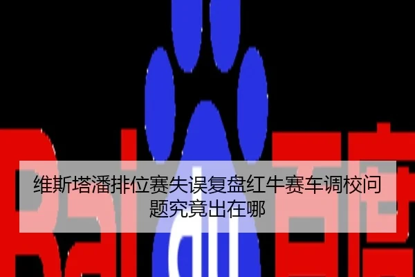 维斯塔潘排位赛失误复盘红牛赛车调校问题究竟出在哪