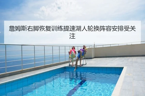 詹姆斯右脚恢复训练提速湖人轮换阵容安排受关注